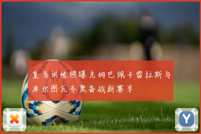 皇马训练照曝光姆巴佩卡雷拉斯与库尔图瓦齐聚备战新赛季
