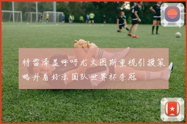 特雷泽盖呼吁尤文图斯重视引援策略并看好法国队世界杯夺冠