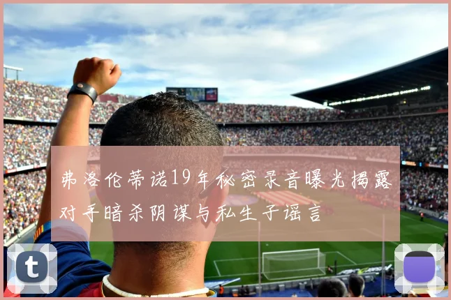 弗洛伦蒂诺19年秘密录音曝光揭露对手暗杀阴谋与私生子谣言