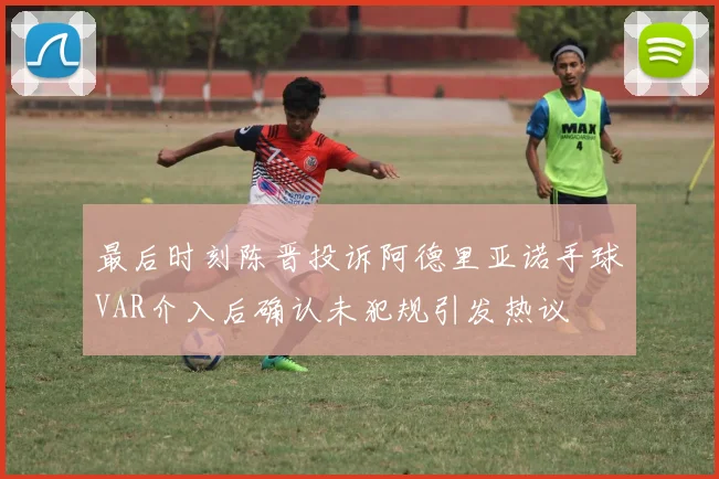 最后时刻陈晋投诉阿德里亚诺手球VAR介入后确认未犯规引发热议