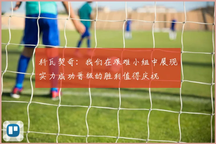 科瓦契奇：我们在艰难小组中展现实力成功晋级的胜利值得庆祝