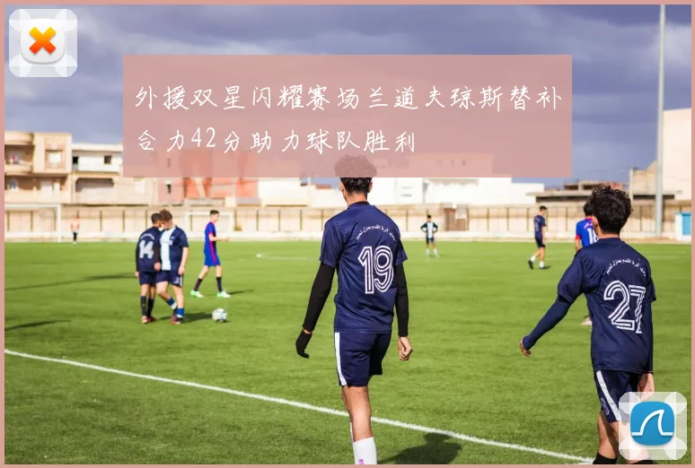外援双星闪耀赛场兰道夫琼斯替补合力42分助力球队胜利