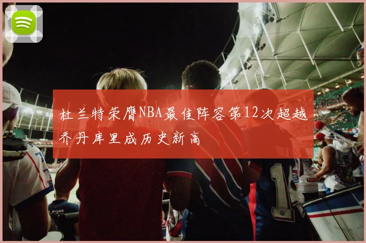 杜兰特荣膺NBA最佳阵容第12次超越乔丹库里成历史新高