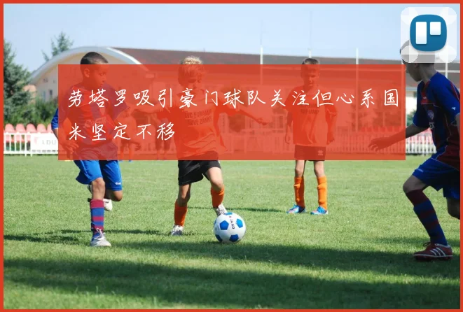 劳塔罗吸引豪门球队关注但心系国米坚定不移