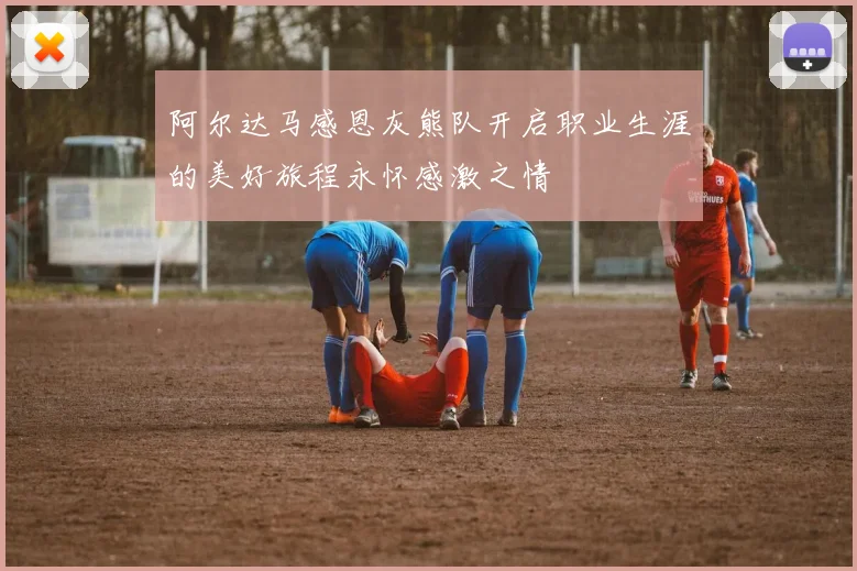 阿尔达马感恩灰熊队开启职业生涯的美好旅程永怀感激之情