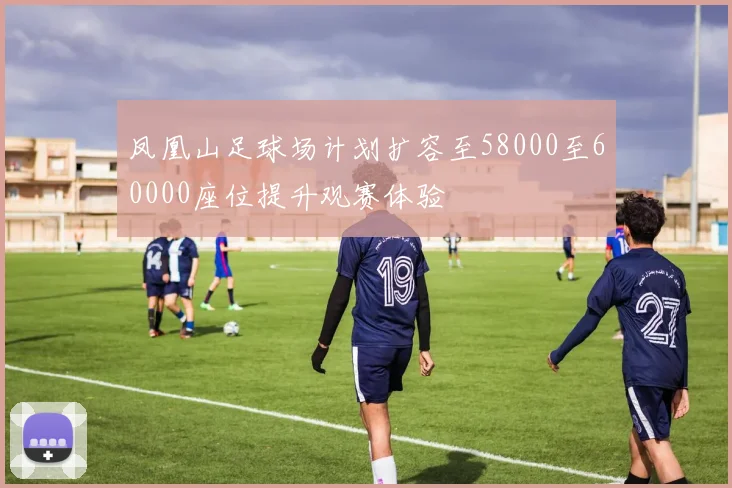 凤凰山足球场计划扩容至58000至60000座位提升观赛体验