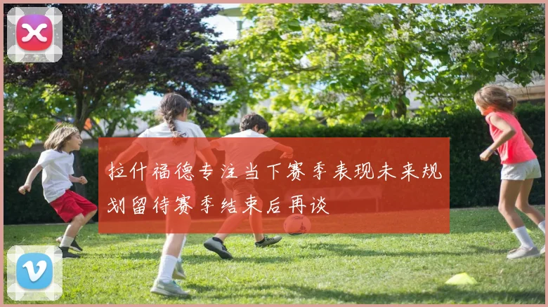 拉什福德专注当下赛季表现未来规划留待赛季结束后再谈