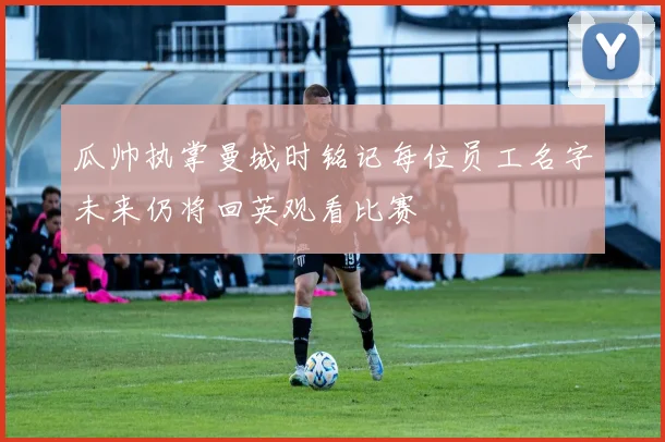 瓜帅执掌曼城时铭记每位员工名字未来仍将回英观看比赛