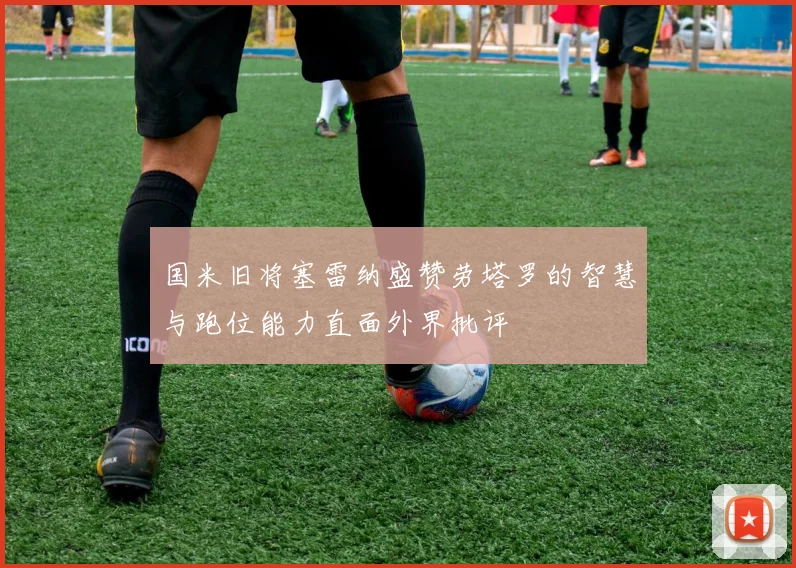 国米旧将塞雷纳盛赞劳塔罗的智慧与跑位能力直面外界批评