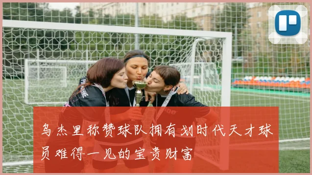 乌杰里称赞球队拥有划时代天才球员难得一见的宝贵财富