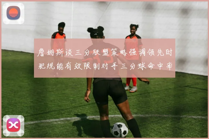詹姆斯谈三分联盟策略强调领先时犯规能有效限制对手三分球命中率